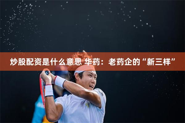 炒股配资是什么意思 华药：老药企的“新三样”