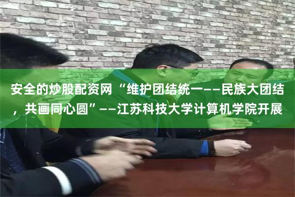安全的炒股配资网 “维护团结统一——民族大团结，共画同心圆”——江苏科技大学计算机学院开展