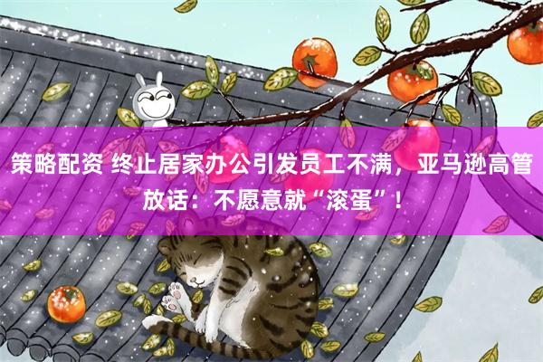 策略配资 终止居家办公引发员工不满，亚马逊高管放话：不愿意就“滚蛋”！