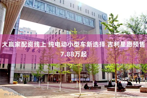 大赢家配资线上 纯电动小型车新选择 吉利星愿预售7.88万起