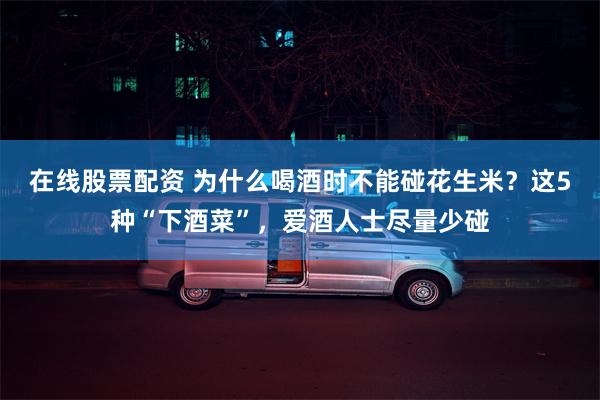 在线股票配资 为什么喝酒时不能碰花生米？这5种“下酒菜”，爱酒人士尽量少碰