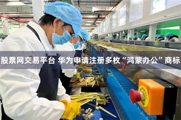 股票网交易平台 华为申请注册多枚“鸿蒙办公”商标