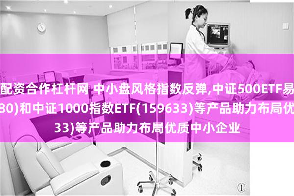 配资合作杠杆网 中小盘风格指数反弹,中证500ETF易方达(510580)和中证1000指数ETF(159633)等产品助力布局优质中小企业