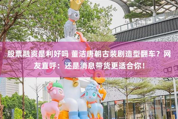 股票融资是利好吗 董洁唐朝古装剧造型翻车？网友直呼：还是消息带货更适合你！