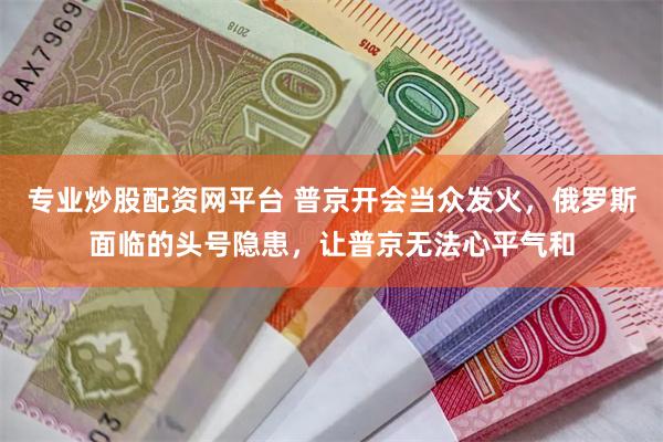 专业炒股配资网平台 普京开会当众发火，俄罗斯面临的头号隐患，让普京无法心平气和