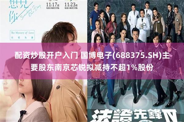 配资炒股开户入门 国博电子(688375.SH)主要股东南京芯锐拟减持不超1%股份
