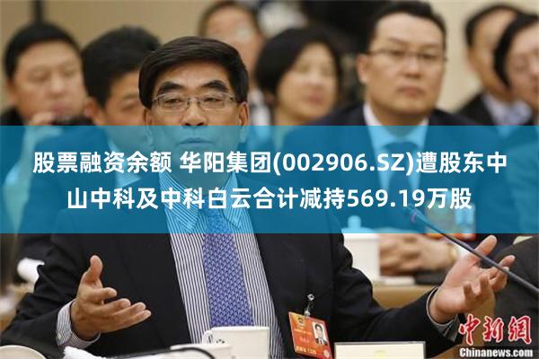 股票融资余额 华阳集团(002906.SZ)遭股东中山中科及中科白云合计减持569.19万股