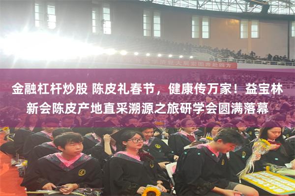 金融杠杆炒股 陈皮礼春节，健康传万家！益宝林新会陈皮产地直采溯源之旅研学会圆满落幕
