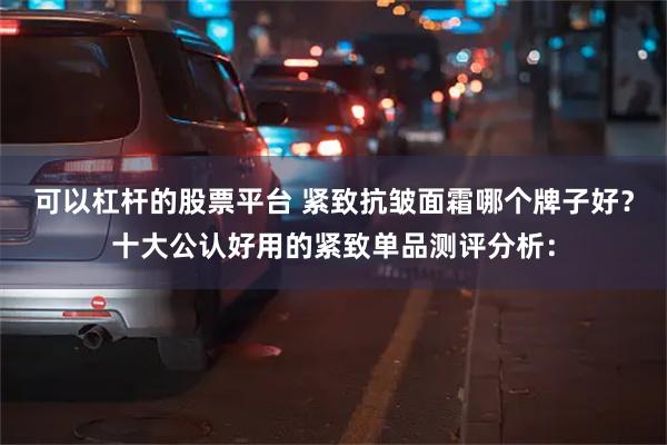 可以杠杆的股票平台 紧致抗皱面霜哪个牌子好？十大公认好用的紧致单品测评分析：