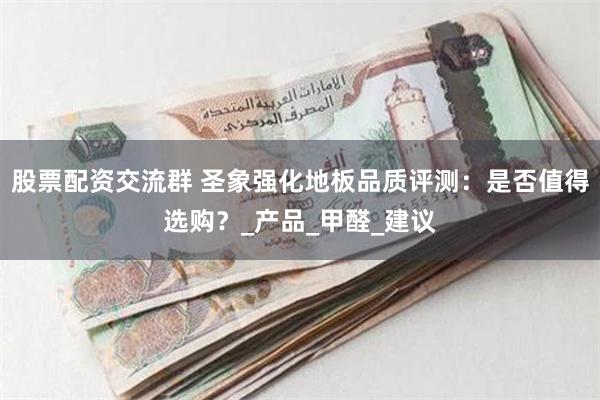 股票配资交流群 圣象强化地板品质评测：是否值得选购？_产品_甲醛_建议