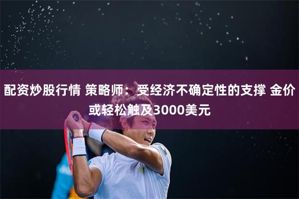 配资炒股行情 策略师：受经济不确定性的支撑 金价或轻松触及3000美元