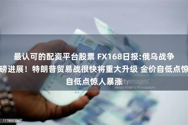 最认可的配资平台股票 FX168日报:俄乌战争突传重磅进展！特朗普贸易战很快将重大升级 金价自低点惊人暴涨