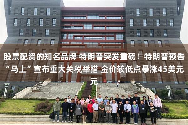 股票配资的知名品牌 特朗普突发重磅！特朗普预告“马上”宣布重大关税举措 金价较低点暴涨45美元