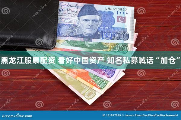 黑龙江股票配资 看好中国资产 知名私募喊话“加仓”