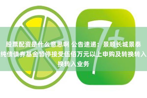 股票配资是什么意思啊 公告速递：景顺长城景泰鑫利纯债债券基金暂停接受伍佰万元以上申购及转换转入业务