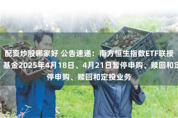 配资炒股哪家好 公告速递：南方恒生指数ETF联接（LOF）基金2025年4月18日、4月21日暂停申购、赎回和定投业务