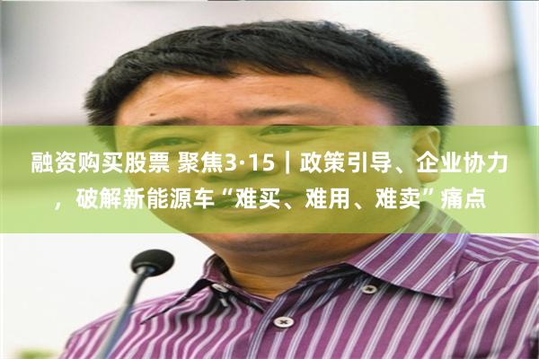 融资购买股票 聚焦3·15｜政策引导、企业协力，破解新能源车“难买、难用、难卖”痛点