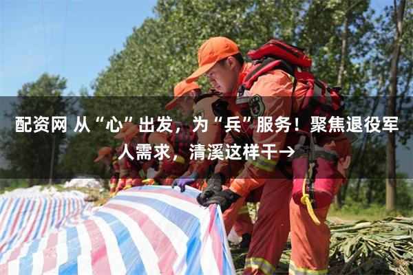 配资网 从“心”出发，为“兵”服务！聚焦退役军人需求，清溪这样干→