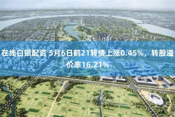 在线白银配资 5月6日鹤21转债上涨0.45%，转股溢价率16.21%