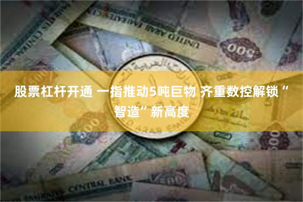 股票杠杆开通 一指推动5吨巨物 齐重数控解锁“智造”新高度