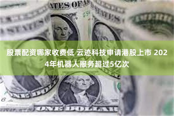 股票配资哪家收费低 云迹科技申请港股上市 2024年机器人服务超过5亿次