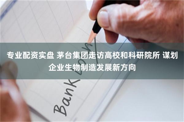 专业配资实盘 茅台集团走访高校和科研院所 谋划企业生物制造发展新方向