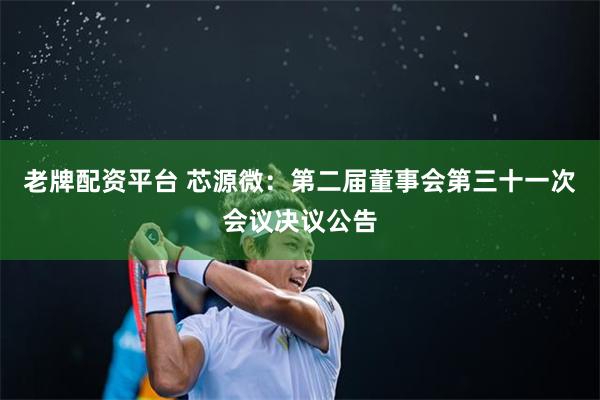 老牌配资平台 芯源微：第二届董事会第三十一次会议决议公告