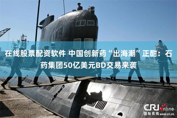 在线股票配资软件 中国创新药“出海潮”正酣：石药集团50亿美元BD交易来袭