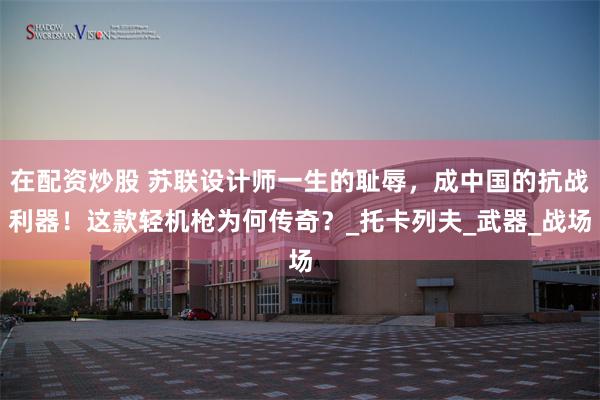 在配资炒股 苏联设计师一生的耻辱，成中国的抗战利器！这款轻机枪为何传奇？_托卡列夫_武器_战场