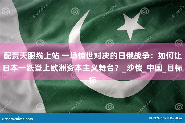配资天眼线上站 一场惊世对决的日俄战争：如何让日本一跃登上欧洲资本主义舞台？_沙俄_中国_目标
