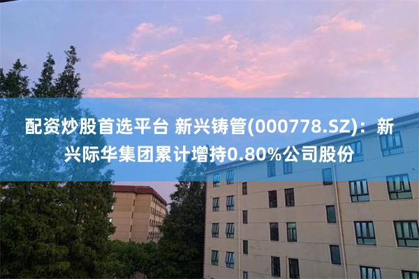 配资炒股首选平台 新兴铸管(000778.SZ)：新兴际华集团累计增持0.80%公司股份