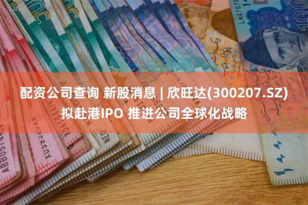 配资公司查询 新股消息 | 欣旺达(300207.SZ)拟赴港IPO 推进公司全球化战略