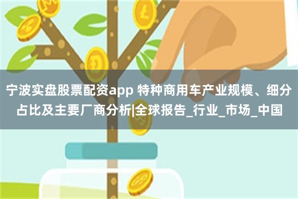 宁波实盘股票配资app 特种商用车产业规模、细分占比及主要厂商分析|全球报告_行业_市场_中国