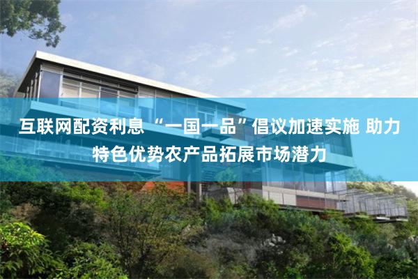 互联网配资利息 “一国一品”倡议加速实施 助力特色优势农产品拓展市场潜力
