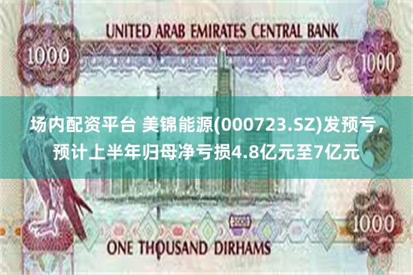 场内配资平台 美锦能源(000723.SZ)发预亏，预计上半年归母净亏损4.8亿元至7亿元