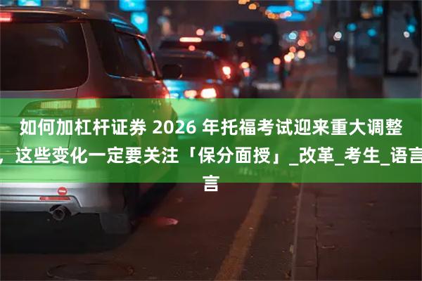 如何加杠杆证券 2026 年托福考试迎来重大调整，这些变化一定要关注「保分面授」_改革_考生_语言