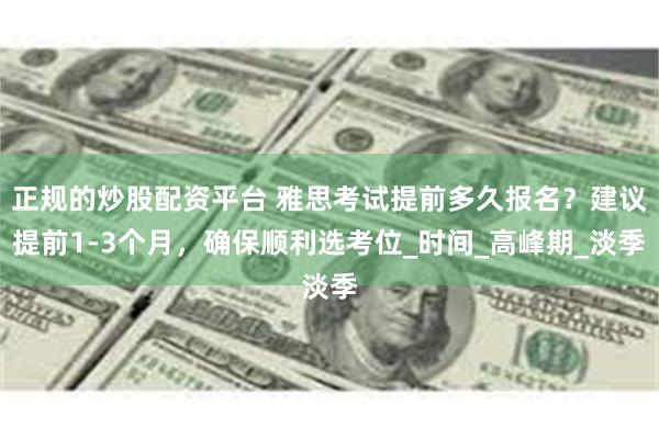 正规的炒股配资平台 雅思考试提前多久报名？建议提前1-3个月，确保顺利选考位_时间_高峰期_淡季