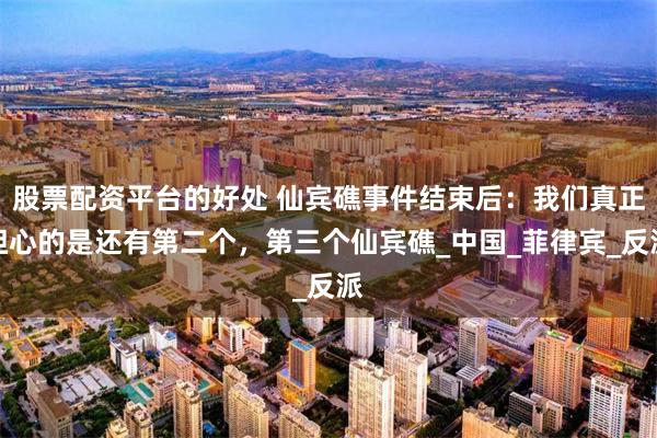 股票配资平台的好处 仙宾礁事件结束后：我们真正担心的是还有第二个，第三个仙宾礁_中国_菲律宾_反派