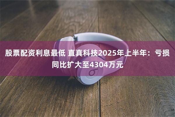 股票配资利息最低 直真科技2025年上半年：亏损同比扩大至4304万元