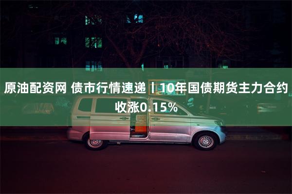原油配资网 债市行情速递丨10年国债期货主力合约收涨0.15%